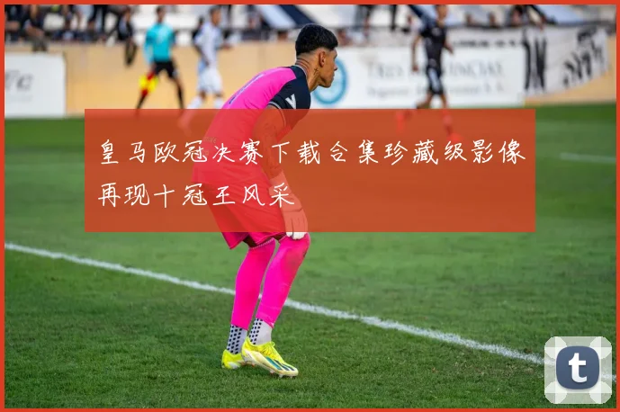 皇马欧冠决赛下载合集珍藏级影像再现十冠王风采